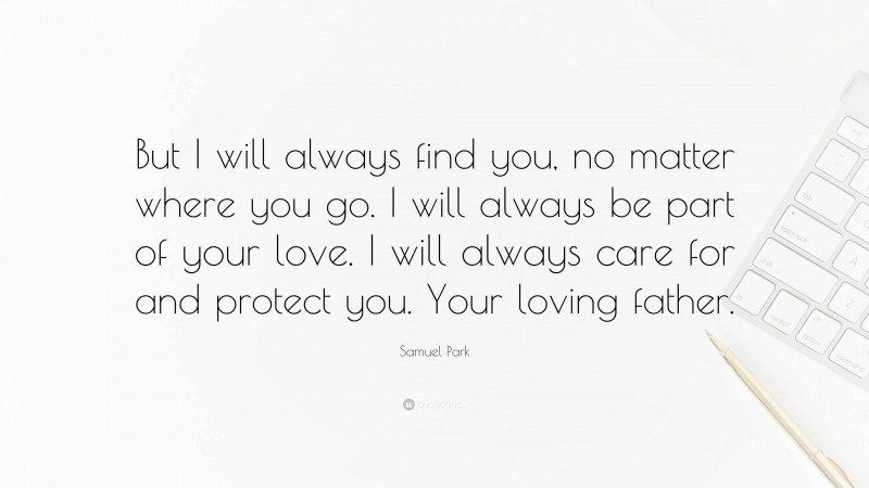 Samuel Park Quote: “But I will always find you, no matter where you go. I will always be part of your love. I will always care for and protect you. Your loving father.”