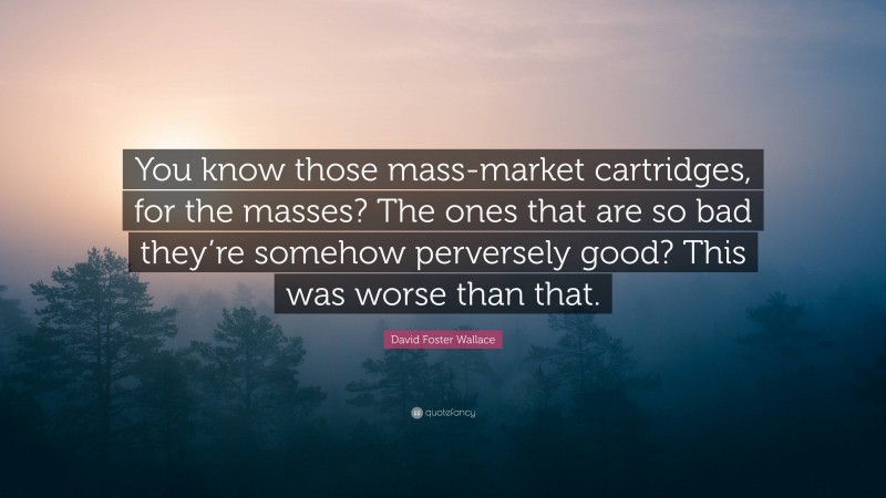 David Foster Wallace Quote: “You know those mass-market cartridges, for the masses? The ones that are so bad they’re somehow perversely good? This was worse than that.”