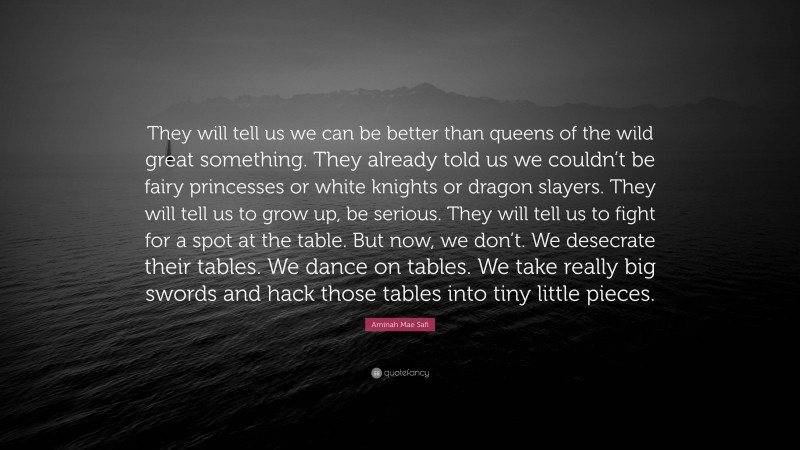 Aminah Mae Safi Quote: “They will tell us we can be better than queens of the wild great something. They already told us we couldn’t be fairy princesses or white knights or dragon slayers. They will tell us to grow up, be serious. They will tell us to fight for a spot at the table. But now, we don’t. We desecrate their tables. We dance on tables. We take really big swords and hack those tables into tiny little pieces.”
