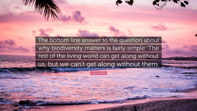 Sylvia A. Earle Quote: “The bottom line answer to the question about why biodiversity matters is fairly simple: The rest of the living world can get along without us, but we can’t get along without them.”