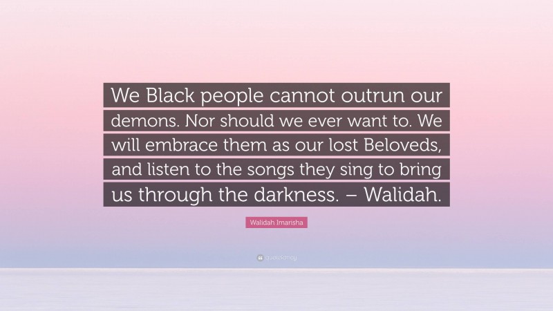 Walidah Imarisha Quote: “We Black people cannot outrun our demons. Nor should we ever want to. We will embrace them as our lost Beloveds, and listen to the songs they sing to bring us through the darkness. – Walidah.”
