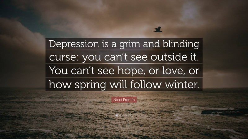 Nicci French Quote: “Depression is a grim and blinding curse: you can’t see outside it. You can’t see hope, or love, or how spring will follow winter.”