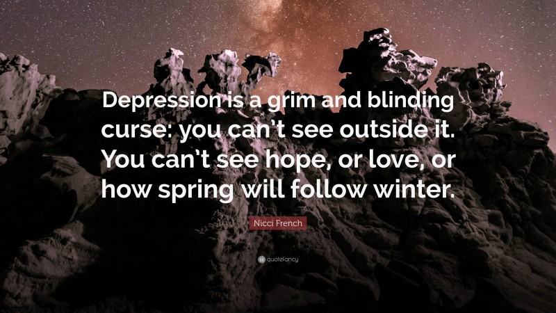 Nicci French Quote: “Depression is a grim and blinding curse: you can’t see outside it. You can’t see hope, or love, or how spring will follow winter.”