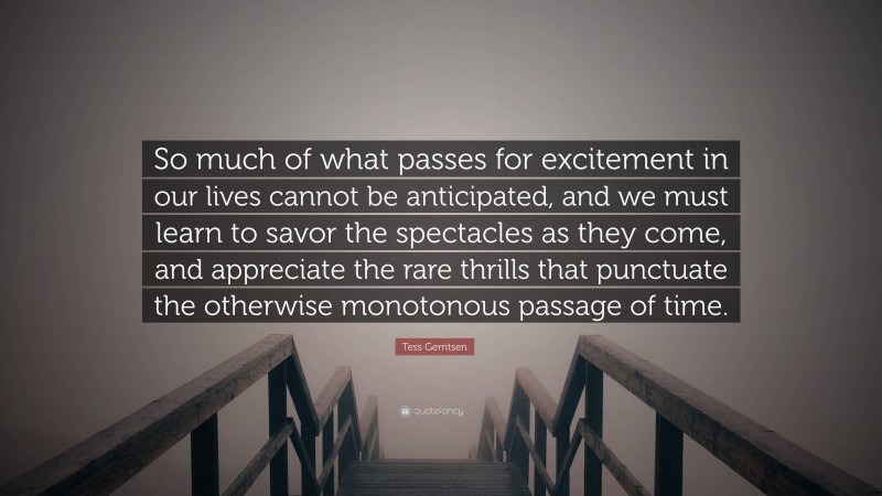 Tess Gerritsen Quote: “So much of what passes for excitement in our lives cannot be anticipated, and we must learn to savor the spectacles as they come, and appreciate the rare thrills that punctuate the otherwise monotonous passage of time.”