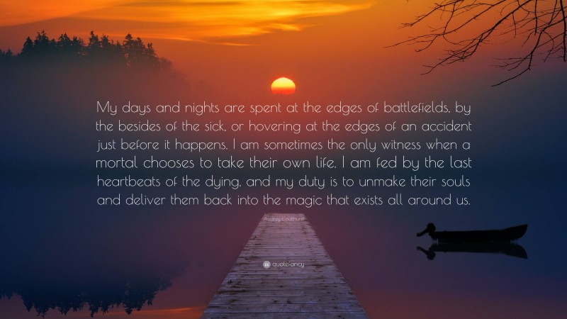 Audrey Coulthurst Quote: “My days and nights are spent at the edges of battlefields, by the besides of the sick, or hovering at the edges of an accident just before it happens. I am sometimes the only witness when a mortal chooses to take their own life. I am fed by the last heartbeats of the dying, and my duty is to unmake their souls and deliver them back into the magic that exists all around us.”