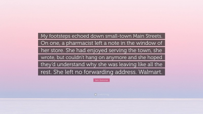 Sam Quinones Quote: “My footsteps echoed down small-town Main Streets. On one, a pharmacist left a note in the window of her store. She had enjoyed serving the town, she wrote, but couldn’t hang on anymore and she hoped they’d understand why she was leaving like all the rest. She left no forwarding address. Walmart.”