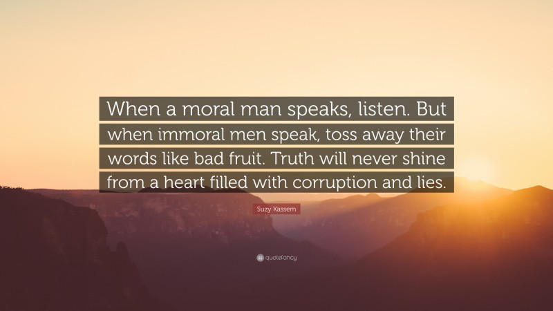 Suzy Kassem Quote: “When a moral man speaks, listen. But when immoral men speak, toss away their words like bad fruit. Truth will never shine from a heart filled with corruption and lies.”