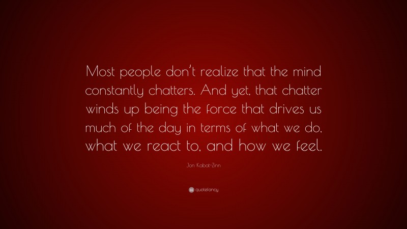 Jon Kabat-Zinn Quote: “Most people don’t realize that the mind constantly chatters. And yet, that chatter winds up being the force that drives us much of the day in terms of what we do, what we react to, and how we feel.”