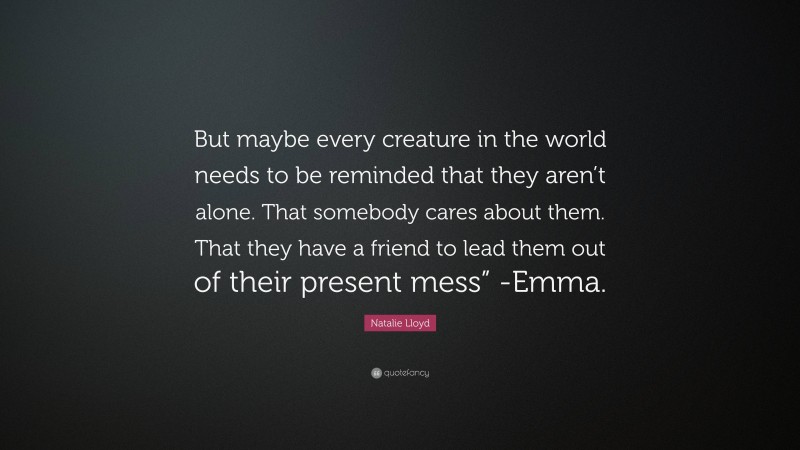 Natalie Lloyd Quote: “But maybe every creature in the world needs to be reminded that they aren’t alone. That somebody cares about them. That they have a friend to lead them out of their present mess” -Emma.”