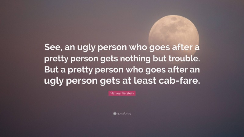 Harvey Fierstein Quote: “See, an ugly person who goes after a pretty person gets nothing but trouble. But a pretty person who goes after an ugly person gets at least cab-fare.”