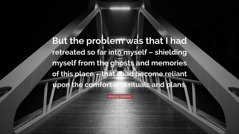 Jeremy Jackson Quote: “But the problem was that I had retreated so far into myself – shielding myself from the ghosts and memories of this place – that I had become reliant upon the comfort and rituals and plans.”