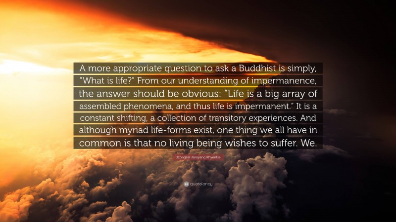 Dzongsar Jamyang Khyentse Quote: “A more appropriate question to ask a Buddhist is simply, “What is life?” From our understanding of impermanence, the answer should be obvious: “Life is a big array of assembled phenomena, and thus life is impermanent.” It is a constant shifting, a collection of transitory experiences. And although myriad life-forms exist, one thing we all have in common is that no living being wishes to suffer. We.”