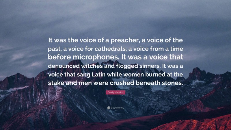 Grady Hendrix Quote: “It was the voice of a preacher, a voice of the past, a voice for cathedrals, a voice from a time before microphones. It was a voice that denounced witches and flogged sinners. It was a voice that sang Latin while women burned at the stake and men were crushed beneath stones.”