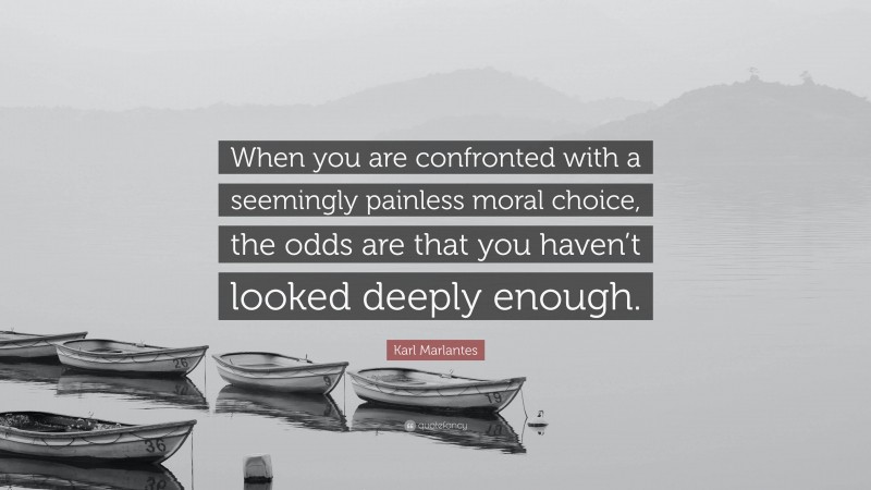 Karl Marlantes Quote: “When you are confronted with a seemingly painless moral choice, the odds are that you haven’t looked deeply enough.”