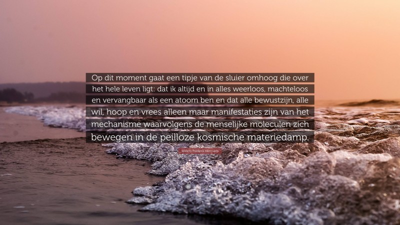 Willem Frederik Hermans Quote: “Op dit moment gaat een tipje van de sluier omhoog die over het hele leven ligt: dat ik altijd en in alles weerloos, machteloos en vervangbaar als een atoom ben en dat alle bewustzijn, alle wil, hoop en vrees alleen maar manifestaties zijn van het mechanisme waarvolgens de menselijke moleculen zich bewegen in de peilloze kosmische materiedamp.”