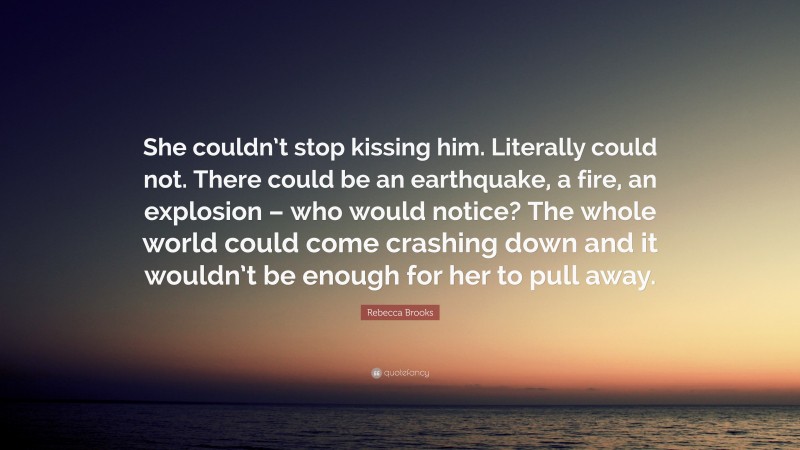 Rebecca Brooks Quote: “She couldn’t stop kissing him. Literally could not. There could be an earthquake, a fire, an explosion – who would notice? The whole world could come crashing down and it wouldn’t be enough for her to pull away.”