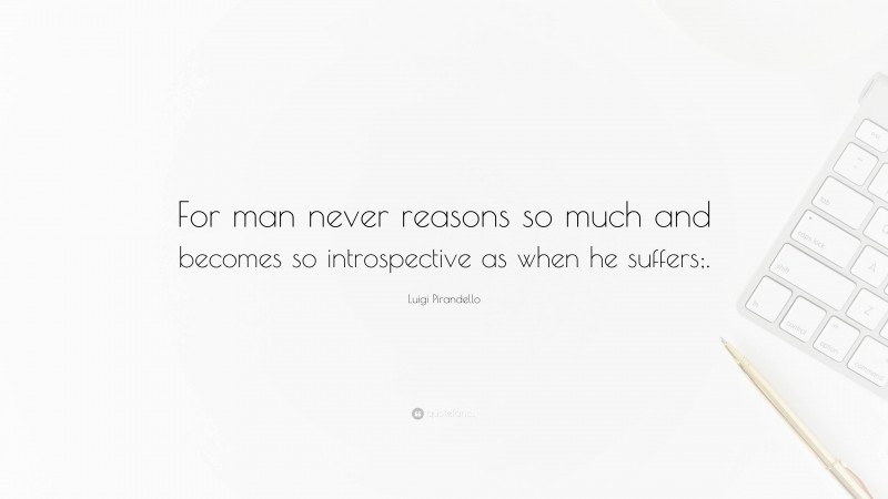 Luigi Pirandello Quote: “For man never reasons so much and becomes so introspective as when he suffers;.”