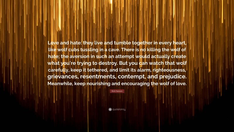 Rick Hanson Quote: “Love and hate: they live and tumble together in every heart, like wolf cubs tussling in a cave. There is no killing the wolf of hate; the aversion in such an attempt would actually create what you’re trying to destroy. But you can watch that wolf carefully, keep it tethered, and limit its alarm, righteousness, grievances, resentments, contempt, and prejudice. Meanwhile, keep nourishing and encouraging the wolf of love.”