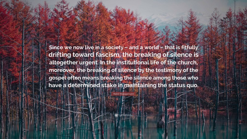 Walter Brueggemann Quote: “Since we now live in a society – and a world – that is fitfully drifting toward fascism, the breaking of silence is altogether urgent. In the institutional life of the church, moreover, the breaking of silence by the testimony of the gospel often means breaking the silence among those who have a determined stake in maintaining the status quo.”