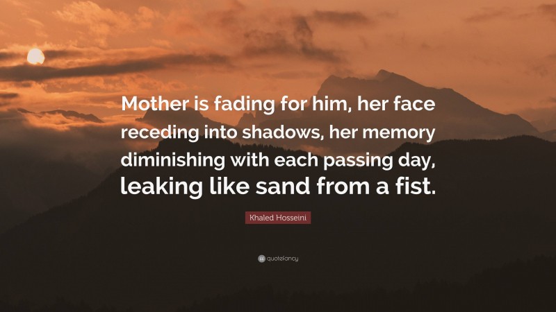 Khaled Hosseini Quote: “Mother is fading for him, her face receding into shadows, her memory diminishing with each passing day, leaking like sand from a fist.”