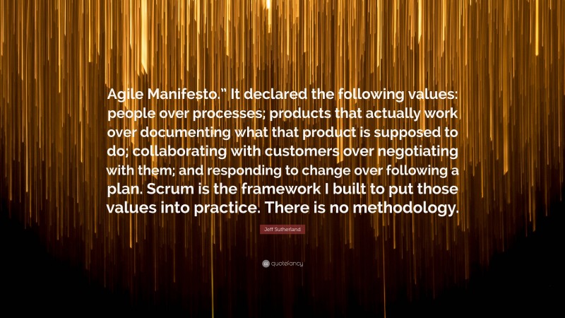 Jeff Sutherland Quote: “Agile Manifesto.” It declared the following values: people over processes; products that actually work over documenting what that product is supposed to do; collaborating with customers over negotiating with them; and responding to change over following a plan. Scrum is the framework I built to put those values into practice. There is no methodology.”