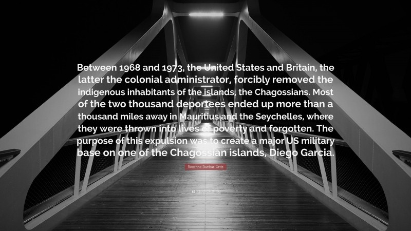 Roxanne Dunbar-Ortiz Quote: “Between 1968 and 1973, the United States and Britain, the latter the colonial administrator, forcibly removed the indigenous inhabitants of the islands, the Chagossians. Most of the two thousand deportees ended up more than a thousand miles away in Mauritius and the Seychelles, where they were thrown into lives of poverty and forgotten. The purpose of this expulsion was to create a major US military base on one of the Chagossian islands, Diego Garcia.”