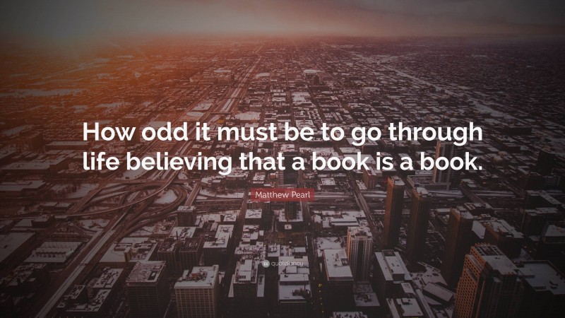 Matthew Pearl Quote: “How odd it must be to go through life believing that a book is a book.”