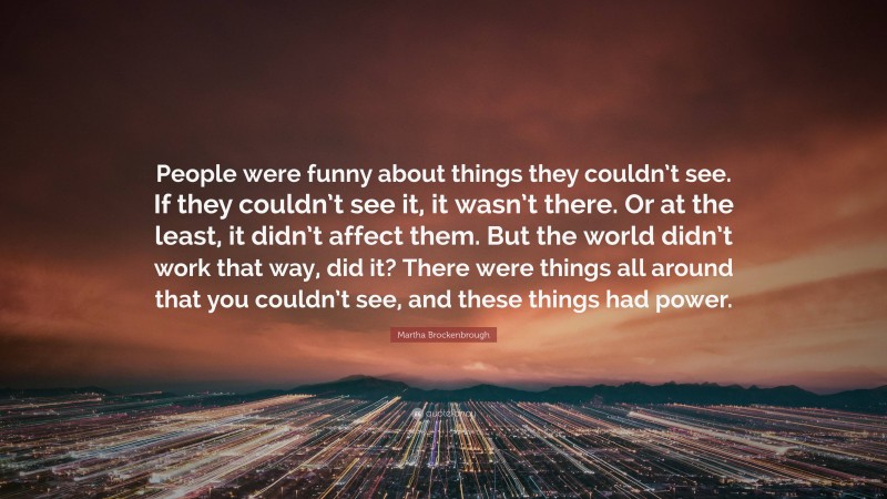 Martha Brockenbrough Quote: “People were funny about things they couldn’t see. If they couldn’t see it, it wasn’t there. Or at the least, it didn’t affect them. But the world didn’t work that way, did it? There were things all around that you couldn’t see, and these things had power.”