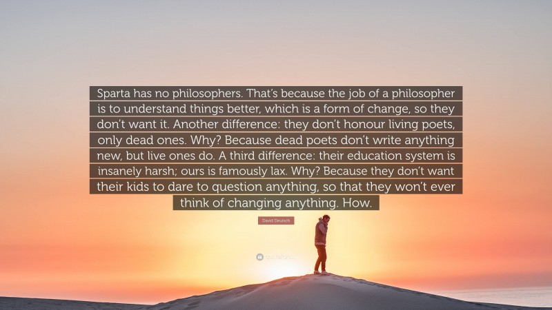 David Deutsch Quote: “Sparta has no philosophers. That’s because the job of a philosopher is to understand things better, which is a form of change, so they don’t want it. Another difference: they don’t honour living poets, only dead ones. Why? Because dead poets don’t write anything new, but live ones do. A third difference: their education system is insanely harsh; ours is famously lax. Why? Because they don’t want their kids to dare to question anything, so that they won’t ever think of changing anything. How.”