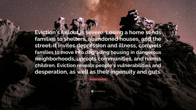 Matthew Desmond Quote: “Eviction’s fallout is severe. Losing a home sends families to shelters, abandoned houses, and the street. It invites depression and illness, compels families to move into degrading housing in dangerous neighborhoods, uproots communities, and harms children. Eviction reveals people’s vulnerabilities and desperation, as well as their ingenuity and guts.”