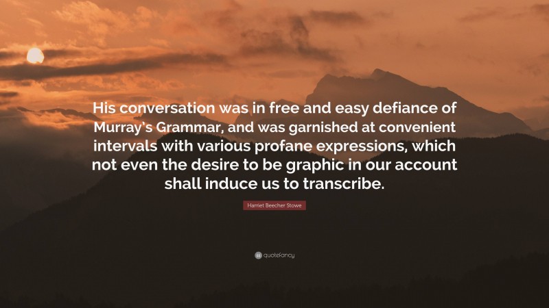 Harriet Beecher Stowe Quote: “His conversation was in free and easy defiance of Murray’s Grammar, and was garnished at convenient intervals with various profane expressions, which not even the desire to be graphic in our account shall induce us to transcribe.”