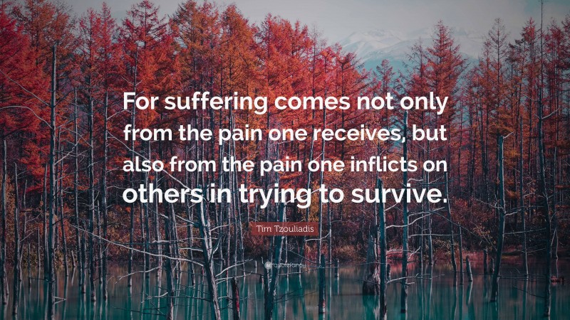 Tim Tzouliadis Quote: “For suffering comes not only from the pain one receives, but also from the pain one inflicts on others in trying to survive.”