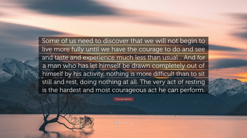 Thomas Merton Quote: “Some of us need to discover that we will not begin to live more fully until we have the courage to do and see and taste and experience much less than usual... And for a man who has let himself be drawn completely out of himself by his activity, nothing is more difficult than to sit still and rest, doing nothing at all. The very act of resting is the hardest and most courageous act he can perform.”
