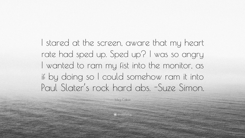 Meg Cabot Quote: “I stared at the screen, aware that my heart rate had sped up. Sped up? I was so angry I wanted to ram my fist into the monitor, as if by doing so I could somehow ram it into Paul Slater’s rock hard abs. -Suze Simon.”