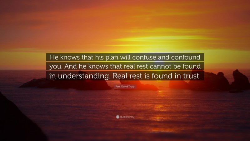 Paul David Tripp Quote: “He knows that his plan will confuse and confound you. And he knows that real rest cannot be found in understanding. Real rest is found in trust.”