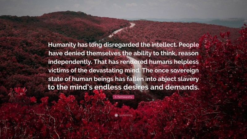 A. Parthasarathy Quote: “Humanity has long disregarded the intellect. People have denied themselves the ability to think, reason independently. That has rendered humans helpless victims of the devastating mind. The once sovereign state of human beings has fallen into abject slavery to the mind’s endless desires and demands.”