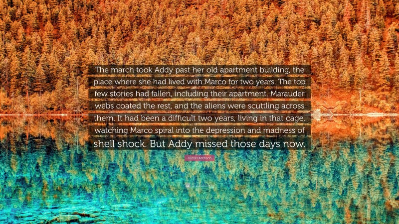 Daniel Arenson Quote: “The march took Addy past her old apartment building, the place where she had lived with Marco for two years. The top few stories had fallen, including their apartment. Marauder webs coated the rest, and the aliens were scuttling across them. It had been a difficult two years, living in that cage, watching Marco spiral into the depression and madness of shell shock. But Addy missed those days now.”