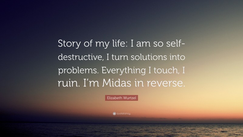 Elizabeth Wurtzel Quote: “Story of my life: I am so self-destructive, I turn solutions into problems. Everything I touch, I ruin. I’m Midas in reverse.”