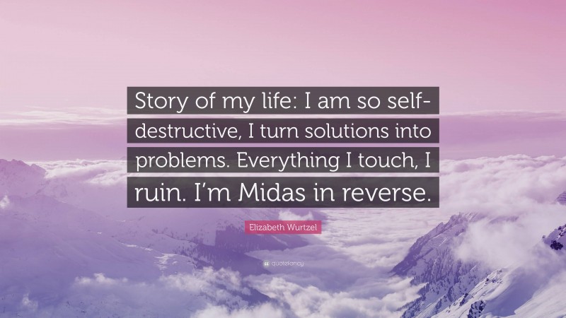 Elizabeth Wurtzel Quote: “Story of my life: I am so self-destructive, I turn solutions into problems. Everything I touch, I ruin. I’m Midas in reverse.”