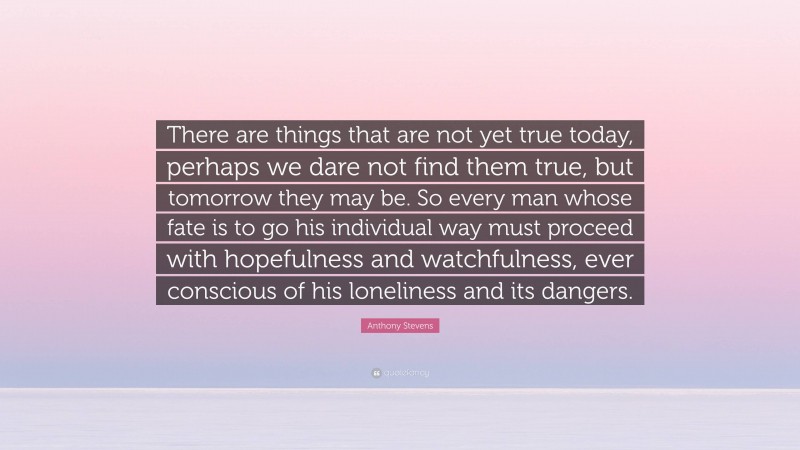 Anthony Stevens Quote: “There are things that are not yet true today, perhaps we dare not find them true, but tomorrow they may be. So every man whose fate is to go his individual way must proceed with hopefulness and watchfulness, ever conscious of his loneliness and its dangers.”