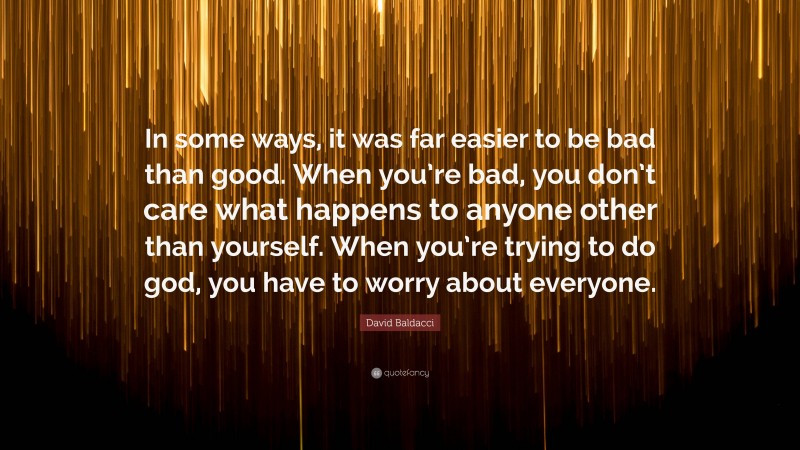 David Baldacci Quote: “In some ways, it was far easier to be bad than good. When you’re bad, you don’t care what happens to anyone other than yourself. When you’re trying to do god, you have to worry about everyone.”