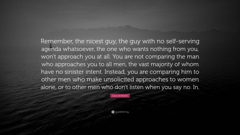 Gavin de Becker Quote: “Remember, the nicest guy, the guy with no self-serving agenda whatsoever, the one who wants nothing from you, won’t approach you at all. You are not comparing the man who approaches you to all men, the vast majority of whom have no sinister intent. Instead, you are comparing him to other men who make unsolicited approaches to women alone, or to other men who don’t listen when you say no. In.”