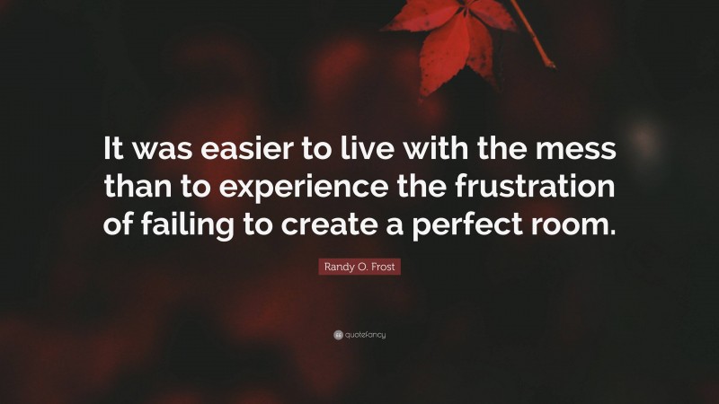 Randy O. Frost Quote: “It was easier to live with the mess than to experience the frustration of failing to create a perfect room.”