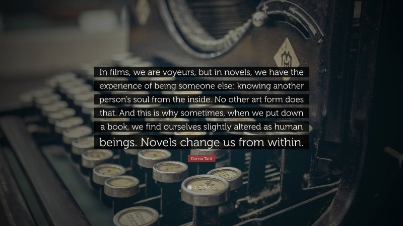 Donna Tartt Quote: “In films, we are voyeurs, but in novels, we have the experience of being someone else: knowing another person’s soul from the inside. No other art form does that. And this is why sometimes, when we put down a book, we find ourselves slightly altered as human beings. Novels change us from within.”