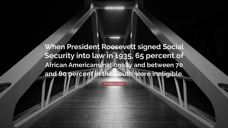 Ta-Nehisi Coates Quote: “When President Roosevelt signed Social Security into law in 1935, 65 percent of African Americans nationally and between 70 and 80 percent in the South were ineligible.”