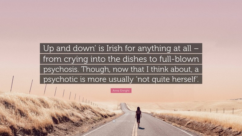 Anne Enright Quote: “Up and down’ is Irish for anything at all – from crying into the dishes to full-blown psychosis. Though, now that I think about, a psychotic is more usually ‘not quite herself’.”