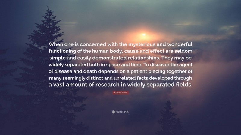 Rachel Carson Quote: “When one is concerned with the mysterious and wonderful functioning of the human body, cause and effect are seldom simple and easily demonstrated relationships. They may be widely separated both in space and time. To discover the agent of disease and death depends on a patient piecing together of many seemingly distinct and unrelated facts developed through a vast amount of research in widely separated fields.”