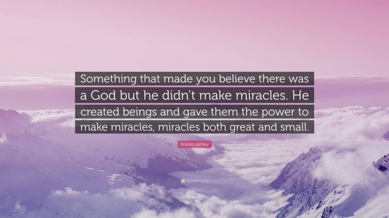 Kristen Ashley Quote: “Something that made you believe there was a God but he didn’t make miracles. He created beings and gave them the power to make miracles, miracles both great and small.”