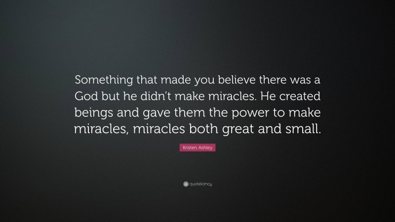 Kristen Ashley Quote: “Something that made you believe there was a God but he didn’t make miracles. He created beings and gave them the power to make miracles, miracles both great and small.”