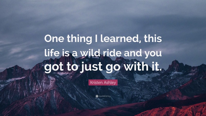 Kristen Ashley Quote: “One thing I learned, this life is a wild ride and you got to just go with it.”